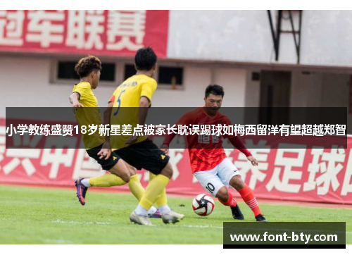 小学教练盛赞18岁新星差点被家长耽误踢球如梅西留洋有望超越郑智