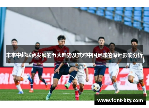 未来中超联赛发展的五大趋势及其对中国足球的深远影响分析