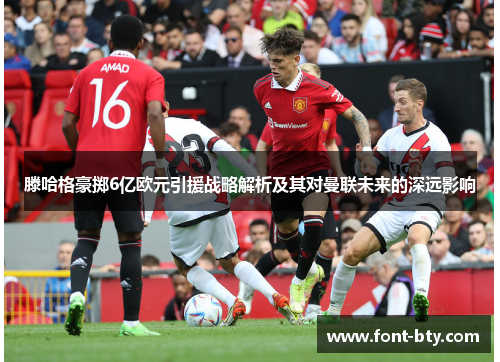 滕哈格豪掷6亿欧元引援战略解析及其对曼联未来的深远影响