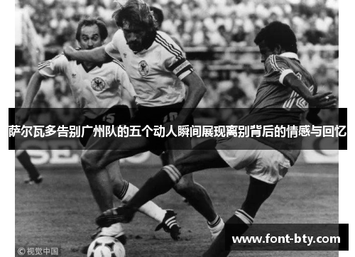 萨尔瓦多告别广州队的五个动人瞬间展现离别背后的情感与回忆
