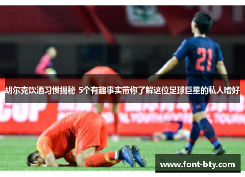 胡尔克饮酒习惯揭秘 5个有趣事实带你了解这位足球巨星的私人嗜好