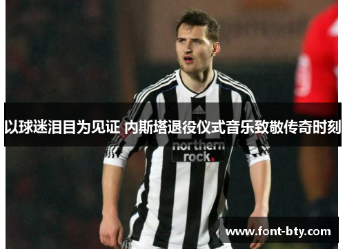 以球迷泪目为见证 内斯塔退役仪式音乐致敬传奇时刻