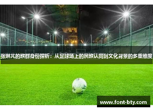 张琳芃的族群身份探析：从足球场上的民族认同到文化背景的多重维度