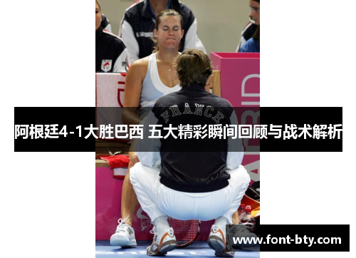 阿根廷4-1大胜巴西 五大精彩瞬间回顾与战术解析