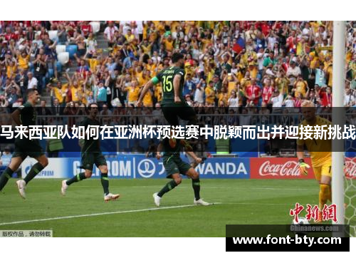 马来西亚队如何在亚洲杯预选赛中脱颖而出并迎接新挑战 马来西亚队如何在亚洲杯预选赛中脱颖而出并迎接新挑战