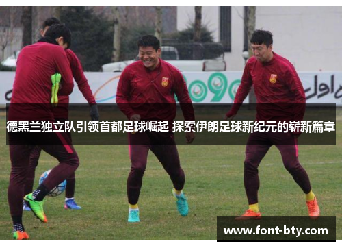 德黑兰独立队引领首都足球崛起 探索伊朗足球新纪元的崭新篇章 德黑兰独立队引领首都足球崛起 探索伊朗足球新纪元的崭新篇章